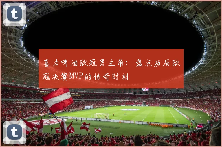 喜力啤酒欧冠男主角:盘点历届欧冠决赛MVP的传奇时刻