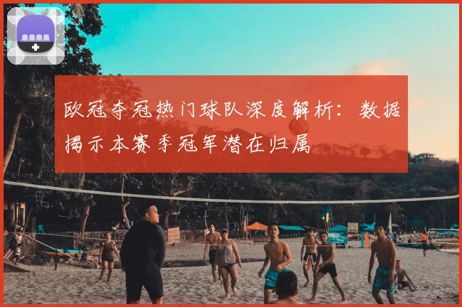 欧冠夺冠热门球队深度解析：数据揭示本赛季冠军潜在归属